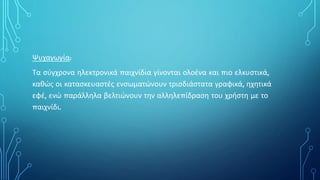 Ψυχαγωγία:
Τα σύγχρονα ηλεκτρονικά παιχνίδια γίνονται ολοένα και πιο ελκυστικά,
καθώς οι κατασκευαστές ενσωματώνουν τρισδιάστατα γραφικά, ηχητικά
εφέ, ενώ παράλληλα βελτιώνουν την αλληλεπίδραση του χρήστη με το
παιχνίδι.
 