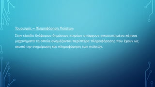 Τουρισμός – Πληροφόρηση Πολιτών:
Στην είσοδο διάφορων δημόσιων κτηρίων υπάρχουν εγκατεστημένα κάποια
μηχανήματα τα οποία ονομάζονται περίπτερα πληροφόρησης που έχουν ως
σκοπό την ενημέρωση και πληροφόρηση των πολιτών.
 