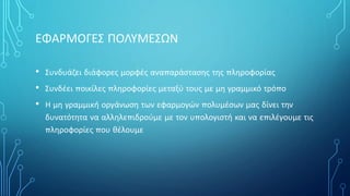 ΕΦΑΡΜΟΓΕΣ ΠΟΛΥΜΕΣΩΝ
• Συνδυάζει διάφορες μορφές αναπαράστασης της πληροφορίας
• Συνδέει ποικίλες πληροφορίες μεταξύ τους με μη γραμμικό τρόπο
• Η μη γραμμική οργάνωση των εφαρμογών πολυμέσων μας δίνει την
δυνατότητα να αλληλεπιδρούμε με τον υπολογιστή και να επιλέγουμε τις
πληροφορίες που θέλουμε
 