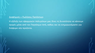 Διαφήμιση – Πωλήσεις Προϊόντων:
Η εξέλιξη των εφαρμογών πολυμέσων μας δίνει τη δυνατότητα να κάνουμε
αγορές μέσα από τον Παγκόσμιο Ιστό, καθώς και να ενημερωνόμαστε για
διάφορα νέα προϊόντα.
 