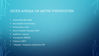 ΛΕΞΕΙΣ-ΚΛΕΙΔΙΑ ΓΙΑ ΔΙΚΤΥΑ ΥΠΟΛΟΓΙΣΤΩΝ
• COMPUTER NETWORK
• Πρωτόκολλο Επικοινωνίας
• Τοπικό Δίκτυο LAN
• Δίκτυο Ευρείας Περιοχής WAN
• Διαδίκτυο internet
• Εξυπηρέτης SERVER
• Πελάτης CLIENT
• Πάροχος Υπηρεσιών Διαδικτύου ISP
 