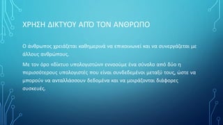 ΧΡΗΣΗ ΔΙΚΤΥΟΥ ΑΠΌ ΤΟΝ ΑΝΘΡΩΠΟ
Ο άνθρωπος χρειάζεται καθημερινά να επικοινωνεί και να συνεργάζεται με
άλλους ανθρώπους.
Με τον όρο «δίκτυο υπολογιστών» εννοούμε ένα σύνολο από δύο η
περισσότερους υπολογιστές που είναι συνδεδεμένοι μεταξύ τους, ώστε να
μπορούν να ανταλλάσσουν δεδομένα και να μοιράζονται διάφορες
συσκευές.
 
