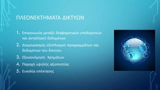 ΠΛΕΟΝΕΚΤΗΜΑΤΑ ΔΙΚΤΥΩΝ
1. Επικοινωνία μεταξύ διαφορετικών υπολογιστών
και ανταλλαγή δεδομένων
2. Διαμοιρασμός εξοπλισμού προγραμμάτων και
δεδομένων του δικτυου
3. Εξοικονόμηση Χρημάτων
4. Παροχή υψηλής αξιοπιστίας
5. Ευκολία επέκτασης
 