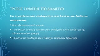 ΤΡΌΠΟΣ ΣΥΝΔΕΣΗΣ ΣΤΟ ΔΙΑΔΙΚΤΥΟ
Για τη σύνδεση ενός υπολογιστή ή ενός δικτύου στο Διαδίκτυο
απαιτούνται:
• Mια τηλεπικοινωνιακή γραμμή
• Η κατάλληλη συσκευή σύνδεσης του υπολογιστή ή του δικτύου με την
τηλεπικοινωνιακή γραμμή
• Η δυνατότητα σύνδεσης μέσω Πάροχου Υπηρεσιών Διαδικτύου
 