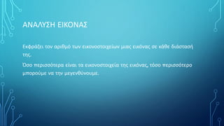 ΑΝΑΛΥΣΗ ΕΙΚΟΝΑΣ
Εκφράζει τον αριθμό των εικονοστοιχείων μιας εικόνας σε κάθε διάστασή
της.
Όσο περισσότερα είναι τα εικονοστοιχεία της εικόνας, τόσο περισσότερο
μπορούμε να την μεγενθύνουμε.
 