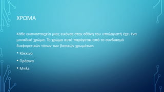 ΧΡΩΜΑ
Κάθε εικονοστοιχείο μιας εικόνας στην οθόνη του υπολογιστή έχει ένα
μοναδικό χρώμα. Το χρώμα αυτό παράγεται από το συνδιασμό
διαφορετικών τόνων των βασικών χρωμάτων:
• Κόκκινο
• Πράσινο
• Μπλε
 