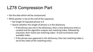 LZ78 Compression Part
• Get the data which will be compressed.
• While pointer is not at the end of the sequence;
• Set length of repeated phrase is 0
• Search whether this length of phrase is in the dictionary.
• If the phrase was not in the dictionary, then a new dictionary entry is
created and the algorithm outputs last matching index, followed by
character, then resets last matching index = 0 and increments next
available index.
• If the phrase was appeared in the dictionary, then last matching index is
set to the index of the matching entry.
 