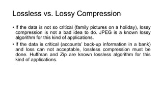 Lossless vs. Lossy Compression
• If the data is not so critical (family pictures on a holiday), lossy
compression is not a bad idea to do. JPEG is a known lossy
algorithm for this kind of applications.
• If the data is critical (accounts’ back-up information in a bank)
and loss can not acceptable, lossless compression must be
done. Huffman and Zip are known lossless algorithm for this
kind of applications.
 