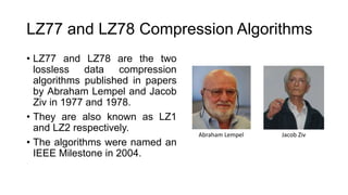 LZ77 and LZ78 Compression Algorithms
• LZ77 and LZ78 are the two
lossless data compression
algorithms published in papers
by Abraham Lempel and Jacob
Ziv in 1977 and 1978.
• They are also known as LZ1
and LZ2 respectively.
• The algorithms were named an
IEEE Milestone in 2004.
Abraham Lempel Jacob Ziv
 