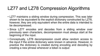 LZ77 and LZ78 Compression Algorithms
• LZ77 maintains a sliding window during compression. This was later
shown to be equivalent to the explicit dictionary constructed by LZ78,
however, they are only equivalent when the entire data is intended to
be decompressed.
• Since LZ77 encodes and decodes from a sliding window over
previously seen characters, decompression must always start at the
beginning of the input.
• Conceptually, LZ78 decompression could allow random access to
the input if the entire dictionary were known in advance. However, in
practice the dictionary is created during encoding and decoding by
creating a new phrase whenever a token is output
 
