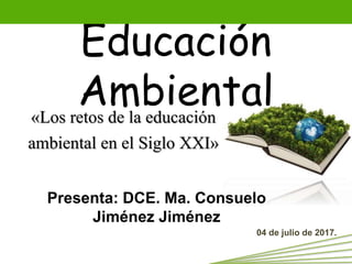 Educación
Ambiental«Los retos de la educación
ambiental en el Siglo XXI»
Presenta: DCE. Ma. Consuelo
Jiménez Jiménez
04 de julio de 2017.
 