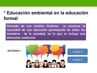Derivado de una revisión histórica, se reconoce la
necesidad de una educación permanente de todos los
miembros de la sociedad, en la que se incluya una
dimensión ambiental.
* Educación ambiental en la educación
formal
ACTIVIDAD 1. EQUIPO 1
EQUIPO 2
 