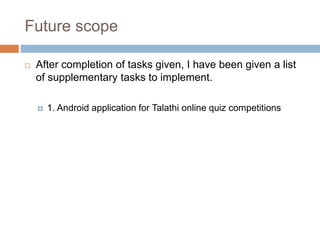 Future scope
 After completion of tasks given, I have been given a list
of supplementary tasks to implement.
 1. Android application for Talathi online quiz competitions
 