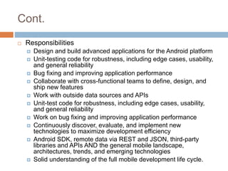 Cont.
 Responsibilities
 Design and build advanced applications for the Android platform
 Unit-testing code for robustness, including edge cases, usability,
and general reliability
 Bug fixing and improving application performance
 Collaborate with cross-functional teams to define, design, and
ship new features
 Work with outside data sources and APIs
 Unit-test code for robustness, including edge cases, usability,
and general reliability
 Work on bug fixing and improving application performance
 Continuously discover, evaluate, and implement new
technologies to maximize development efficiency
 Android SDK, remote data via REST and JSON, third-party
libraries and APIs AND the general mobile landscape,
architectures, trends, and emerging technologies
 Solid understanding of the full mobile development life cycle.
 