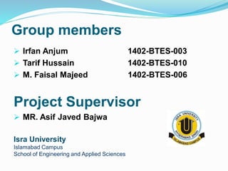 Group members
 Irfan Anjum 1402-BTES-003
 Tarif Hussain 1402-BTES-010
 M. Faisal Majeed 1402-BTES-006
Project Supervisor
 MR. Asif Javed Bajwa
Isra University
Islamabad Campus
School of Engineering and Applied Sciences
 