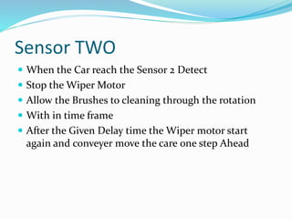 Sensor TWO
 When the Car reach the Sensor 2 Detect
 Stop the Wiper Motor
 Allow the Brushes to cleaning through the rotation
 With in time frame
 After the Given Delay time the Wiper motor start
again and conveyer move the care one step Ahead
 