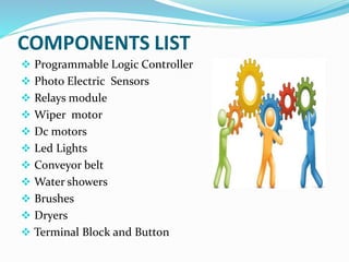COMPONENTS LIST
 Programmable Logic Controller
 Photo Electric Sensors
 Relays module
 Wiper motor
 Dc motors
 Led Lights
 Conveyor belt
 Water showers
 Brushes
 Dryers
 Terminal Block and Button
 