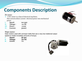 Components Description.
DC motor:
 A DC motor is a class of electrical machines
that converts direct current electrical power into mechanical
power.
I. Speed: 100 rpm
II. Voltage : 12v DC
III. Power : 3 watt
IV. Current: 300mA
Wiper motor:
Gear motors used with conveyor belts that use a very low rotational output
speed to create incredible amounts of torque.
I. Speed: 30 rpm
II. Voltage: 12v DC
III. Current: 7 A
 