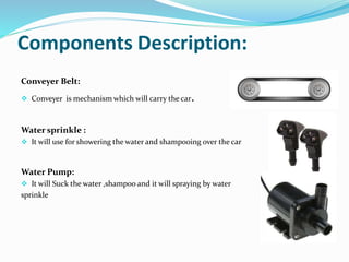 Components Description:
Conveyer Belt:
 Conveyer is mechanism which will carry the car.
Water sprinkle :
 It will use for showering the water and shampooing over the car
Water Pump:
 It will Suck the water ,shampoo and it will spraying by water
sprinkle
 