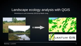 Workshop – Lund 2013 1
Landscape ecology analysis with QGIS
Workshop at Lund University (2013) by Martin Jung
 