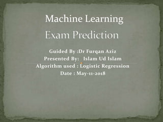 Guided By :Dr Furqan Aziz
Presented By: Islam Ud Islam
Algorithm used : Logistic Regression
Date : May-11-2018
Machine Learning
 