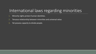 International laws regarding minorities
1. Minority rights protect human identities.
2. Tenuous relationship between minorities and universal value.
3. Yet possess capacity to divide people.
 