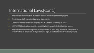 International Laws(Cont.)
1. The Universal Declaration makes no explicit mention of minority rights.
2. Preliminary draft contained general statements.
3. Omitted from final version adopted by UN General Assembly in 1948.
4. ICCPR(1976) refers to minorities explicitly but frames in individualistic terms.
5. The convenant monitoring body is empowered to hear only individual claims that is
incontrast to its 1st article that guarantees right of self determination to all people.
 