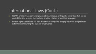International Laws (Cont.)
1. ICCPR’S article 27: person belonging to ethnic, religious, or linguistic minorities shall not be
denied the right to enjoy their culture, practice religion, or use their language.
2. Human Rights Committee has held it cant hear complaints alleging violations of right of self
determination blunting the capacity of Convenat.
 