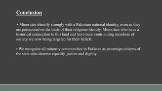 Conclusion
• Minorities identify strongly with a Pakistani national identity, even as they
are persecuted on the basis of their religious identity. Minorities who have a
historical connection to this land and have been contributing members of
society are now being targeted for their beliefs.
• We recognize all minority communities in Pakistan as sovereign citizens of
the state who deserve equality, justice and dignity.
 
