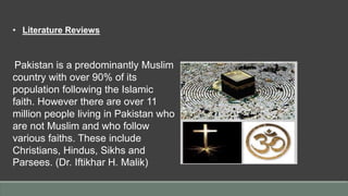 • Literature Reviews
Pakistan is a predominantly Muslim
country with over 90% of its
population following the Islamic
faith. However there are over 11
million people living in Pakistan who
are not Muslim and who follow
various faiths. These include
Christians, Hindus, Sikhs and
Parsees. (Dr. Iftikhar H. Malik)
 