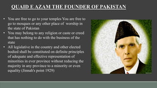 QUAID E AZAM THE FOUNDER OF PAKISTAN
• You are free to go to your temples You are free to
go to mosques or any other place of worship in
the state of Pakistan
• You may belong to any religion or caste or creed
that has nothing to do with the business of the
state
• All legislative in the country and other elected
bodied shall be constituted on definite principles
of adequate and effective representation of
minorities in ever province without reducing the
majority in any province to a minority or even
equality (Jinnah's point 1929)
 