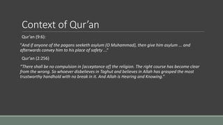 Context of Qur’an
Qur’an (9:6):
"And if anyone of the pagans seeketh asylum (O Muhammad), then give him asylum ... and
afterwards convey him to his place of safety ...“
Qur’an (2:256)
“There shall be no compulsion in [acceptance of] the religion. The right course has become clear
from the wrong. So whoever disbelieves in Taghut and believes in Allah has grasped the most
trustworthy handhold with no break in it. And Allah is Hearing and Knowing.”
 