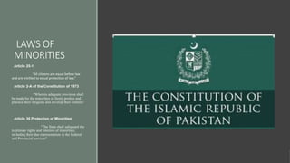 LAWS OF
MINORITIES
Article 25-1
“All citizens are equal before law
and are entitled to equal protection of law.”
Article 2-A of the Constitution of 1973
“Wherein adequate provision shall
be made for the minorities to freely profess and
practice their religions and develop their cultures”
Article 36 Protection of Minorities
“The State shall safeguard the
legitimate rights and interests of minorities,
including their due representation in the Federal
and Provincial services"
 