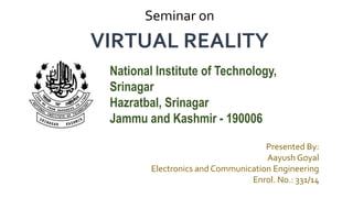 Presented By:
Aayush Goyal
Electronics and Communication Engineering
Enrol. No.: 331/14
VIRTUAL REALITY
Seminar on
National Institute of Technology,
Srinagar
Hazratbal, Srinagar
Jammu and Kashmir - 190006
 