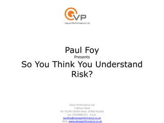 Paul Foy
Presents
So You Think You Understand
Risk?
Value Performance Ltd
3 Wilson Road
Tel: 01330 538391 Mob: 07900 916182
Fax: 03300882555 Email:
paulfoy@valueperformance.co.uk
Web: www.valueperformance.co.uk
 