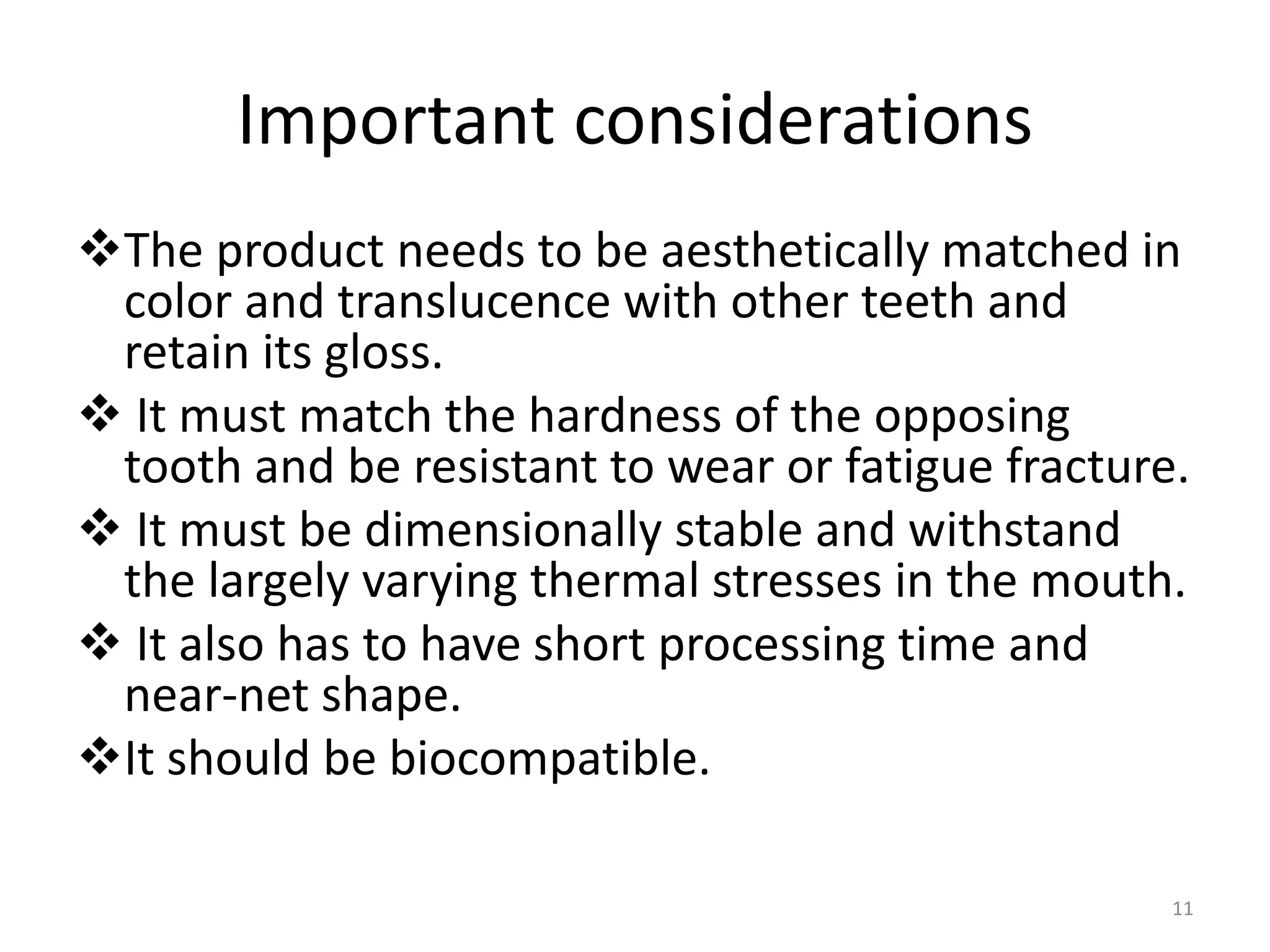 Important considerations
The product needs to be aesthetically matched in
color and translucence with other teeth and
retain its gloss.
 It must match the hardness of the opposing
tooth and be resistant to wear or fatigue fracture.
 It must be dimensionally stable and withstand
the largely varying thermal stresses in the mouth.
 It also has to have short processing time and
near-net shape.
It should be biocompatible.
11
 