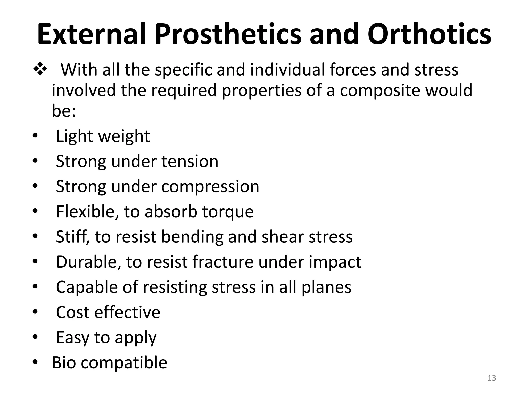 External Prosthetics and Orthotics
 With all the specific and individual forces and stress
involved the required properties of a composite would
be:
• Light weight
• Strong under tension
• Strong under compression
• Flexible, to absorb torque
• Stiff, to resist bending and shear stress
• Durable, to resist fracture under impact
• Capable of resisting stress in all planes
• Cost effective
• Easy to apply
• Bio compatible
13
 