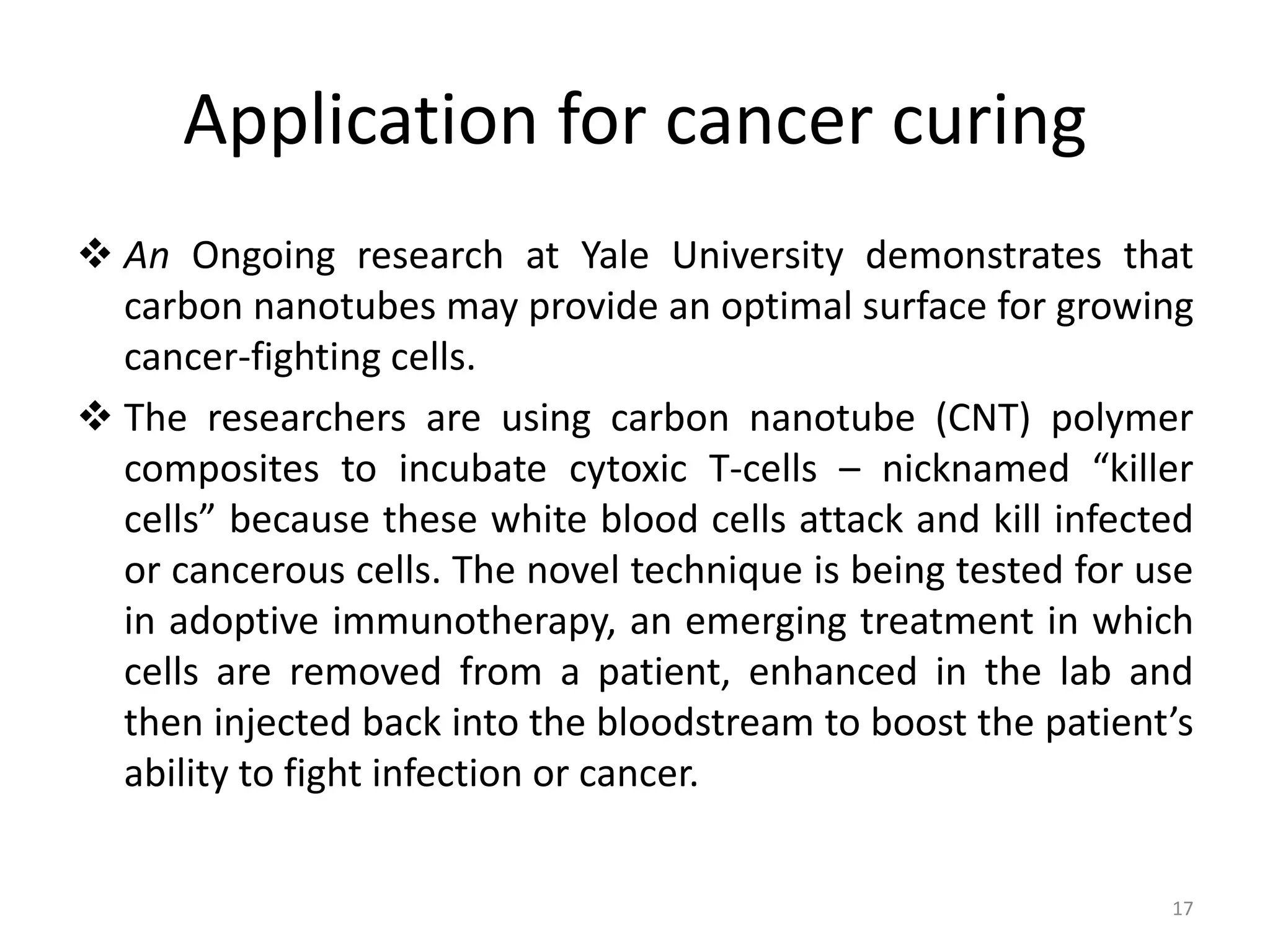 Application for cancer curing
 An Ongoing research at Yale University demonstrates that
carbon nanotubes may provide an optimal surface for growing
cancer-fighting cells.
 The researchers are using carbon nanotube (CNT) polymer
composites to incubate cytoxic T-cells – nicknamed “killer
cells” because these white blood cells attack and kill infected
or cancerous cells. The novel technique is being tested for use
in adoptive immunotherapy, an emerging treatment in which
cells are removed from a patient, enhanced in the lab and
then injected back into the bloodstream to boost the patient’s
ability to fight infection or cancer.
17
 