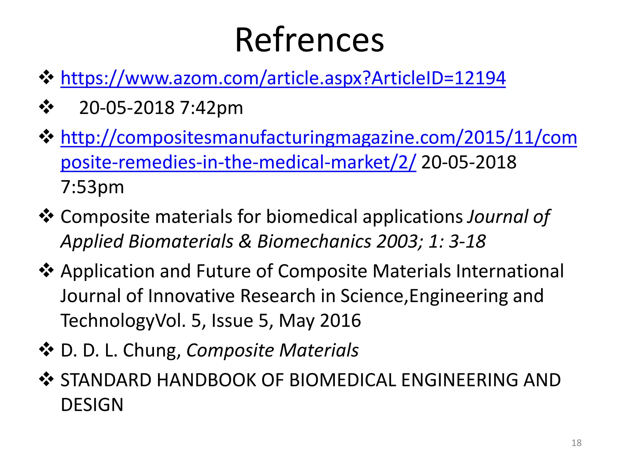 Refrences
 https://www.azom.com/article.aspx?ArticleID=12194
 20-05-2018 7:42pm
 http://compositesmanufacturingmagazine.com/2015/11/com
posite-remedies-in-the-medical-market/2/ 20-05-2018
7:53pm
 Composite materials for biomedical applications Journal of
Applied Biomaterials & Biomechanics 2003; 1: 3-18
 Application and Future of Composite Materials International
Journal of Innovative Research in Science,Engineering and
TechnologyVol. 5, Issue 5, May 2016
 D. D. L. Chung, Composite Materials
 STANDARD HANDBOOK OF BIOMEDICAL ENGINEERING AND
DESIGN
18
 