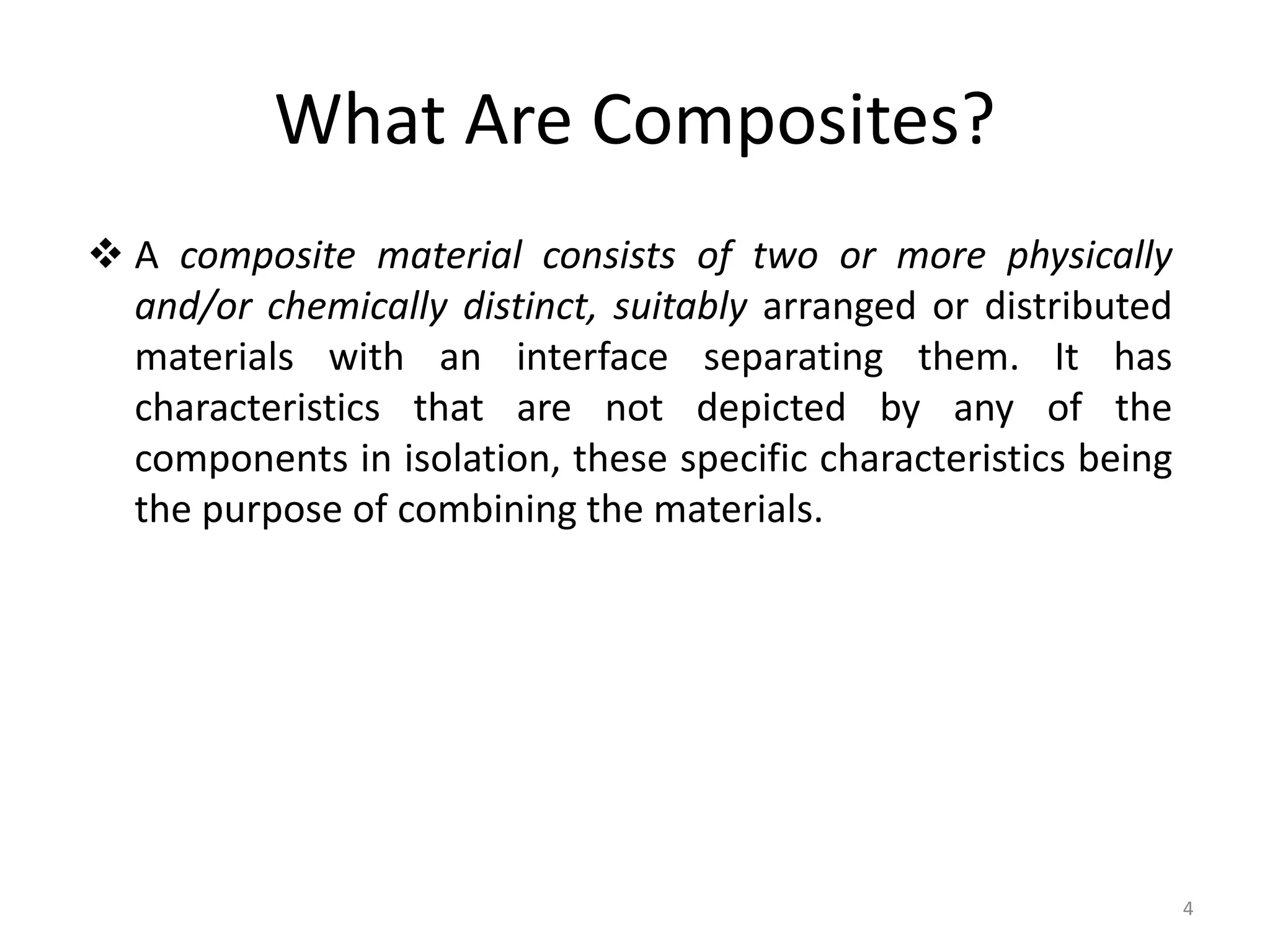 What Are Composites?
 A composite material consists of two or more physically
and/or chemically distinct, suitably arranged or distributed
materials with an interface separating them. It has
characteristics that are not depicted by any of the
components in isolation, these specific characteristics being
the purpose of combining the materials.
4
 