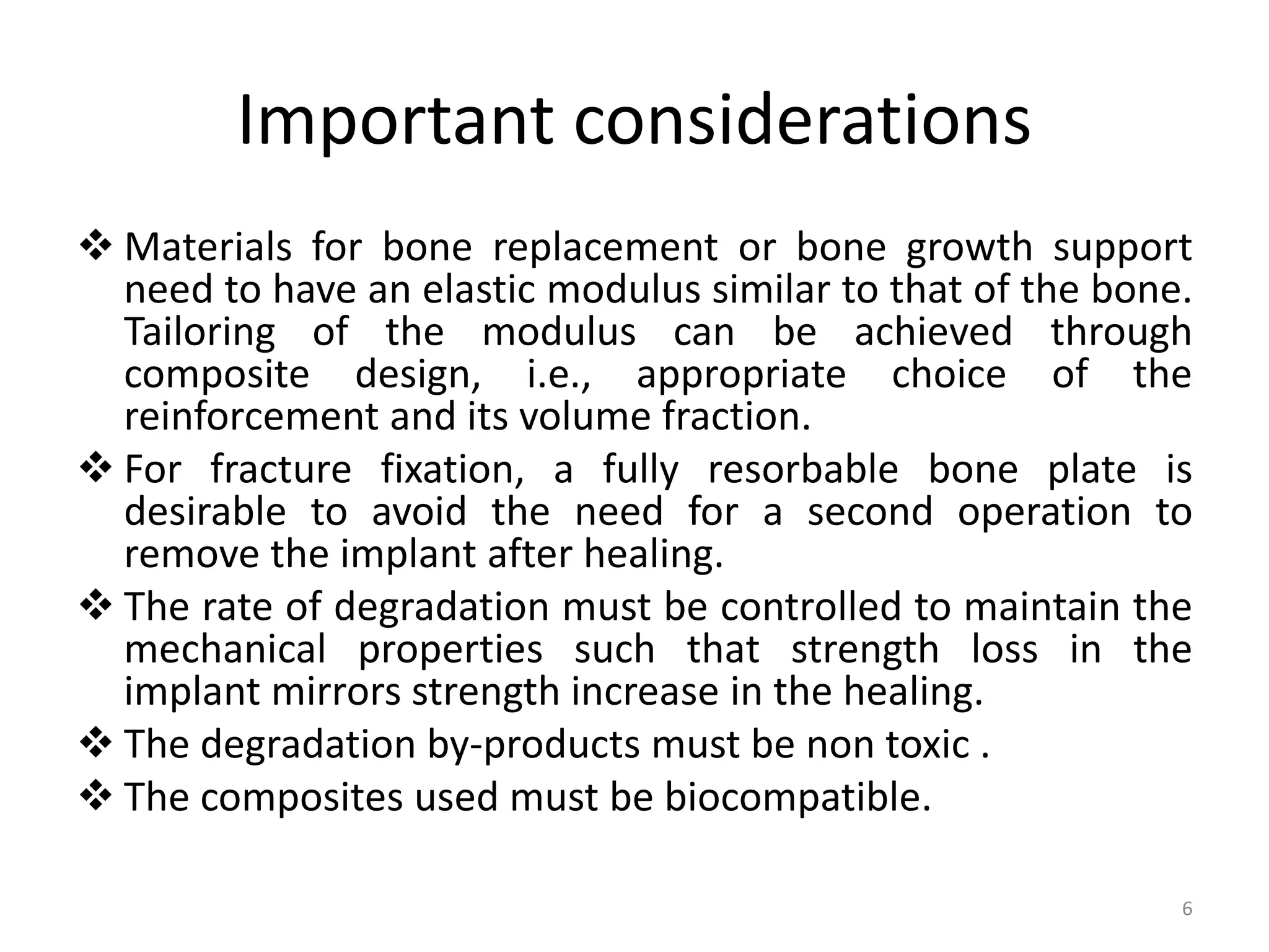 Important considerations
 Materials for bone replacement or bone growth support
need to have an elastic modulus similar to that of the bone.
Tailoring of the modulus can be achieved through
composite design, i.e., appropriate choice of the
reinforcement and its volume fraction.
 For fracture fixation, a fully resorbable bone plate is
desirable to avoid the need for a second operation to
remove the implant after healing.
 The rate of degradation must be controlled to maintain the
mechanical properties such that strength loss in the
implant mirrors strength increase in the healing.
 The degradation by-products must be non toxic .
 The composites used must be biocompatible.
6
 