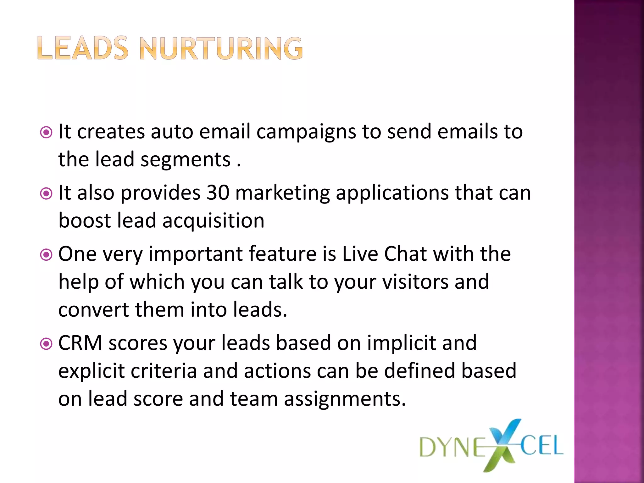  It creates auto email campaigns to send emails to
the lead segments .
 It also provides 30 marketing applications that can
boost lead acquisition
 One very important feature is Live Chat with the
help of which you can talk to your visitors and
convert them into leads.
 CRM scores your leads based on implicit and
explicit criteria and actions can be defined based
on lead score and team assignments.
 