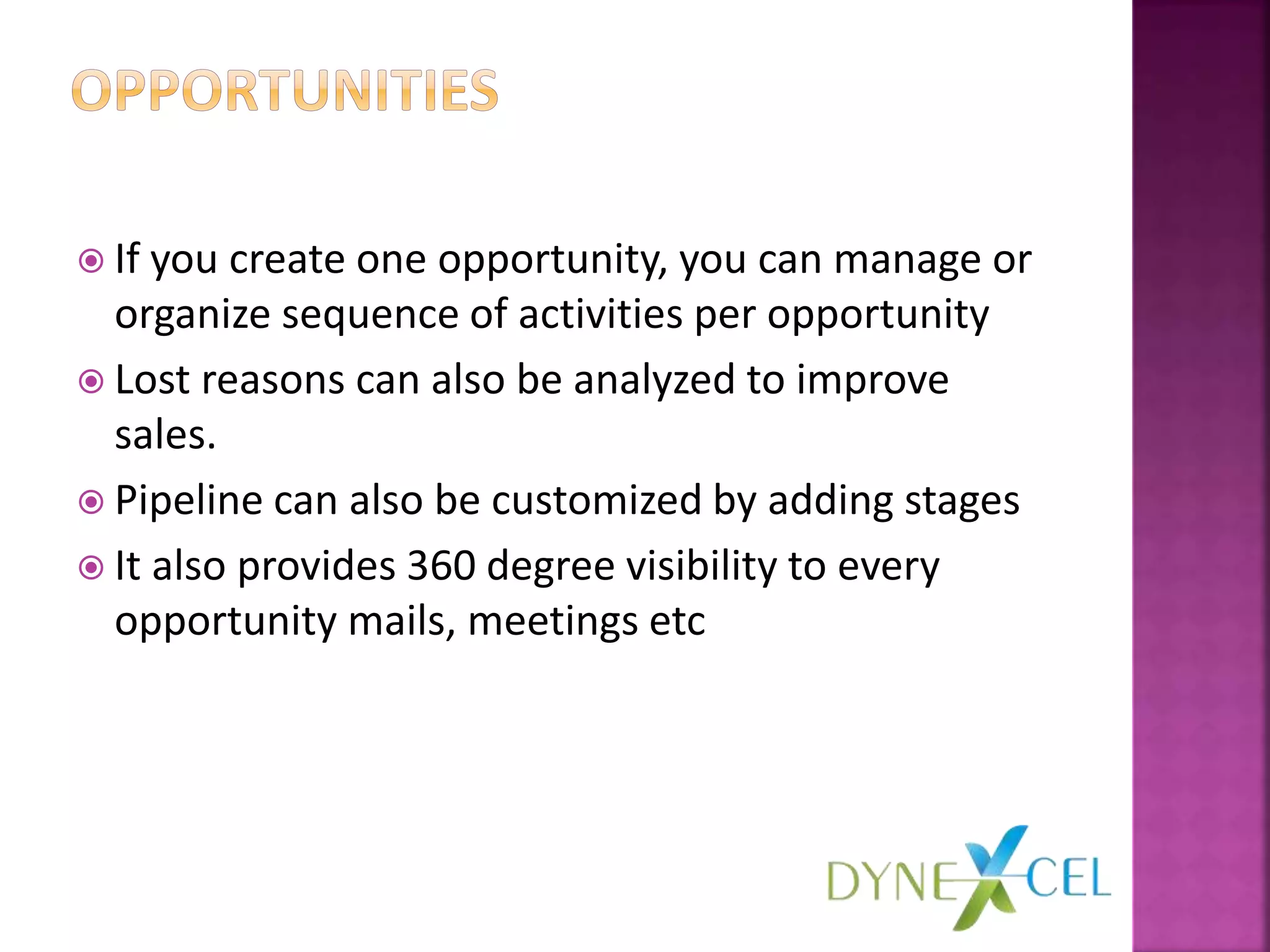 If you create one opportunity, you can manage or
organize sequence of activities per opportunity
 Lost reasons can also be analyzed to improve
sales.
 Pipeline can also be customized by adding stages
 It also provides 360 degree visibility to every
opportunity mails, meetings etc
 