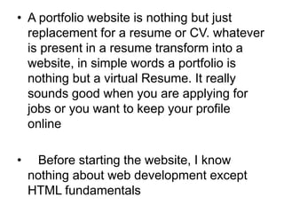 • A portfolio website is nothing but just
replacement for a resume or CV. whatever
is present in a resume transform into a
website, in simple words a portfolio is
nothing but a virtual Resume. It really
sounds good when you are applying for
jobs or you want to keep your profile
online
• Before starting the website, I know
nothing about web development except
HTML fundamentals
 