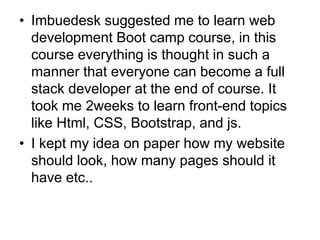 • Imbuedesk suggested me to learn web
development Boot camp course, in this
course everything is thought in such a
manner that everyone can become a full
stack developer at the end of course. It
took me 2weeks to learn front-end topics
like Html, CSS, Bootstrap, and js.
• I kept my idea on paper how my website
should look, how many pages should it
have etc..
 