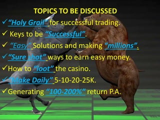 TOPICS TO BE DISCUSSED
“Holy Grail” for successful trading.
 Keys to be “Successful”.
 “Easy” Solutions and making “millions”.
“Sure shot” ways to earn easy money.
How to “loot” the casino.
“Make Daily” 5-10-20-25K.
Generating “100-200%” return P.A.
 