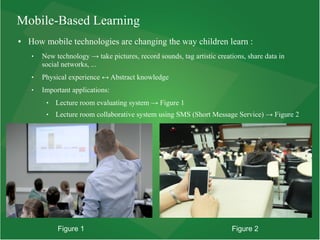 Mobile-Based Learning
● How mobile technologies are changing the way children learn :
 New technology → take pictures, record sounds, tag artistic creations, share data in
social networks, ...
 Physical experience ↔ Abstract knowledge
 Important applications:
 Lecture room evaluating system → Figure 1
 Lecture room collaborative system using SMS (Short Message Service) → Figure 2
Figure 1 Figure 2
 