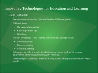 Innovative Technologies for Education and Learning
● Blogs (Weblogs):
 Documentation of learning, Critical reflection, Self-investigation
 Different forms:
 The personal journal/diary
 Knowledge-based logs
 Filter blogs
 Benefits of Weblogs → use learning approaches and conceptions of:
 Guided discovery
 Directive learning
 Receptive learning
 Advantages → reflection and critical thinking are encouraged, social presence,
development of learning community, active learning
 Disadvantages → controlled primarily by blog author, editing/modifications not open as
in wiki
 