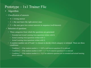Prototype – 1x1 Trainer Flic
● Algorithm
 Classification of answers
 0 → wrong answer
 1 → the user knew the right answer once
 2 → the user gave two correct answers in sequence (well-known)
 Selection of questions
 Three categories from which the questions are generated:
 Extended and Actual Learning Area (questions written with 0)
 Actual Learning Area (questions written with 1)
 Actual Learning Area (questions written with 2)
 A random number out of 0 and 1 is chosen to decide which category is initiated. There are three
conditions:
 Condition 1 – if the random number x <= 0,05 a well-known question (2) is selected
 Condition 2 – if the random number is 0,05 > x >= 0,15 a known question (1) is selected
 Condition 3 – if the random number is x > 0,15 an unknown question not in extended and actual learning
area is selected
 