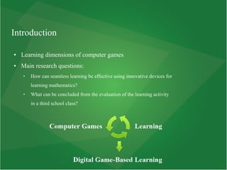 Introduction
● Learning dimensions of computer games
● Main research questions:
 How can seamless learning be effective using innovative devices for
learning mathematics?
 What can be concluded from the evaluation of the learning activity
in a third school class?
 